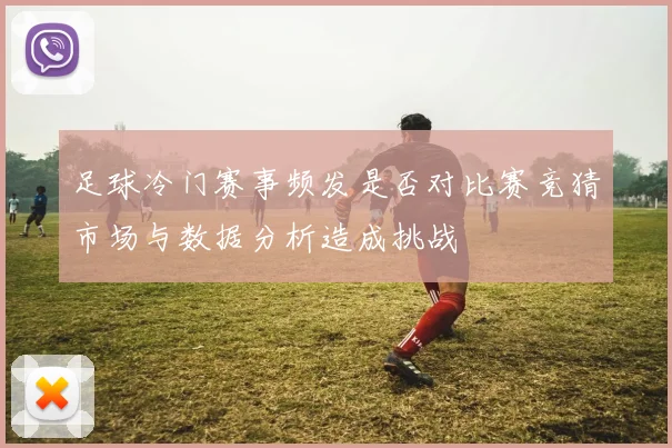 足球冷门赛事频发是否对比赛竞猜市场与数据分析造成挑战