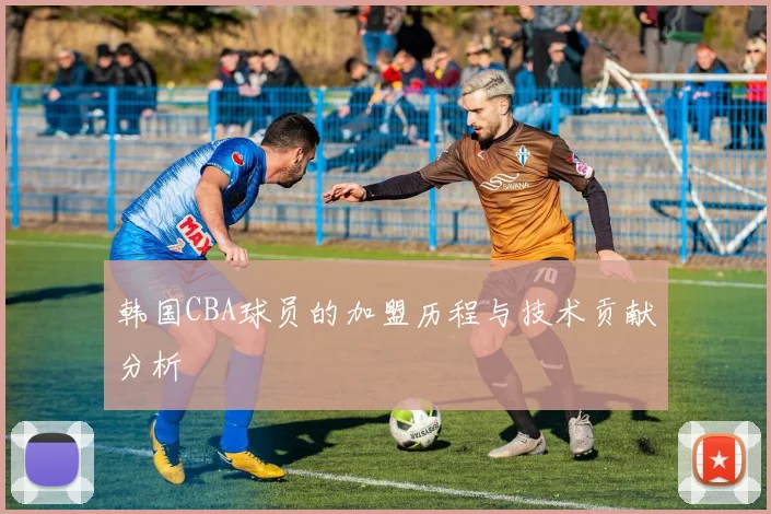 韩国CBA球员的加盟历程与技术贡献分析