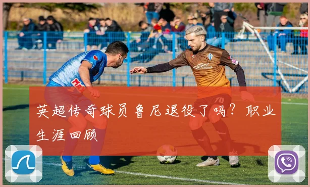 英超传奇球员鲁尼退役了吗？职业生涯回顾