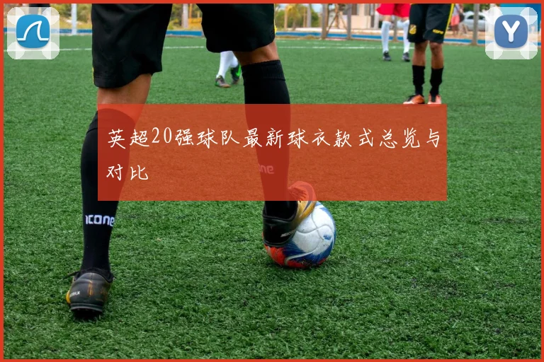 英超20强球队最新球衣款式总览与对比